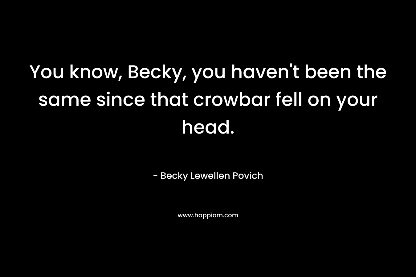 You know, Becky, you haven’t been the same since that crowbar fell on your head. – Becky Lewellen Povich