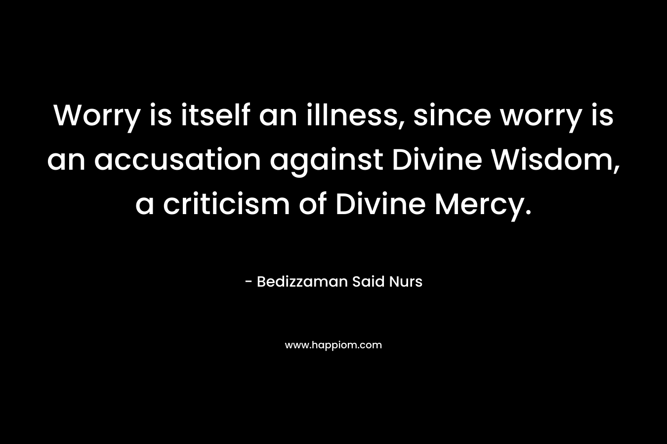 Worry is itself an illness, since worry is an accusation against Divine Wisdom, a criticism of Divine Mercy. – Bedizzaman Said Nurs