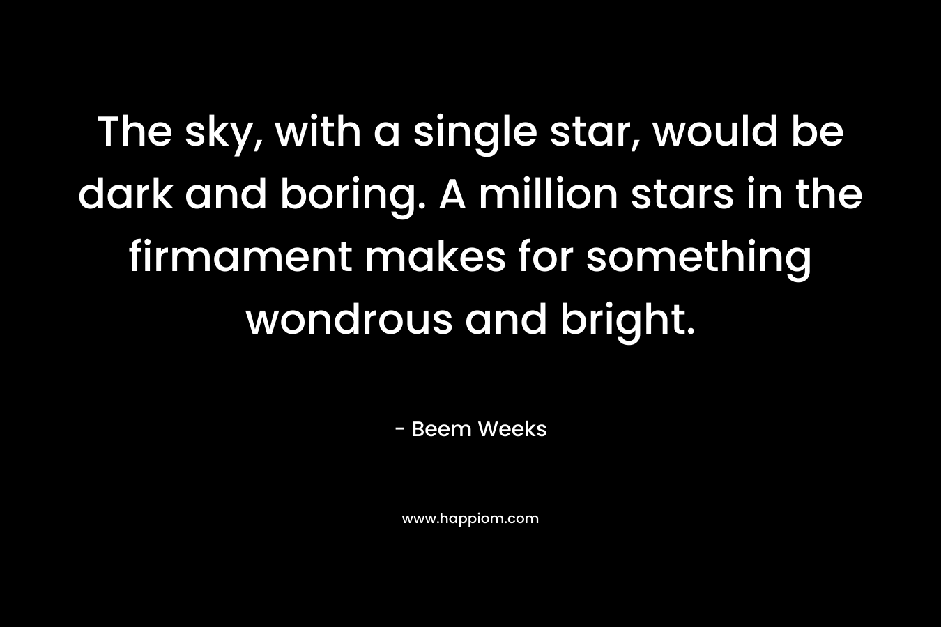 The sky, with a single star, would be dark and boring. A million stars in the firmament makes for something wondrous and bright. – Beem Weeks