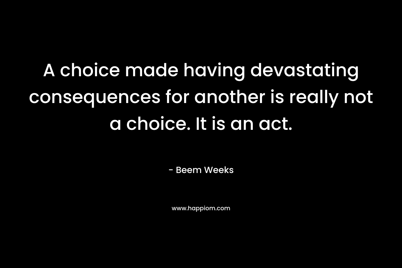 A choice made having devastating consequences for another is really not a choice. It is an act. – Beem Weeks