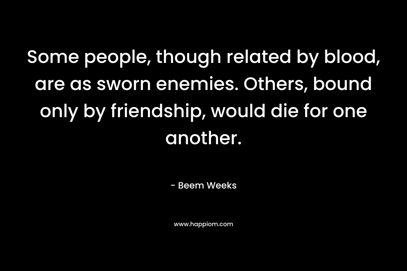 Some people, though related by blood, are as sworn enemies. Others, bound only by friendship, would die for one another. – Beem Weeks