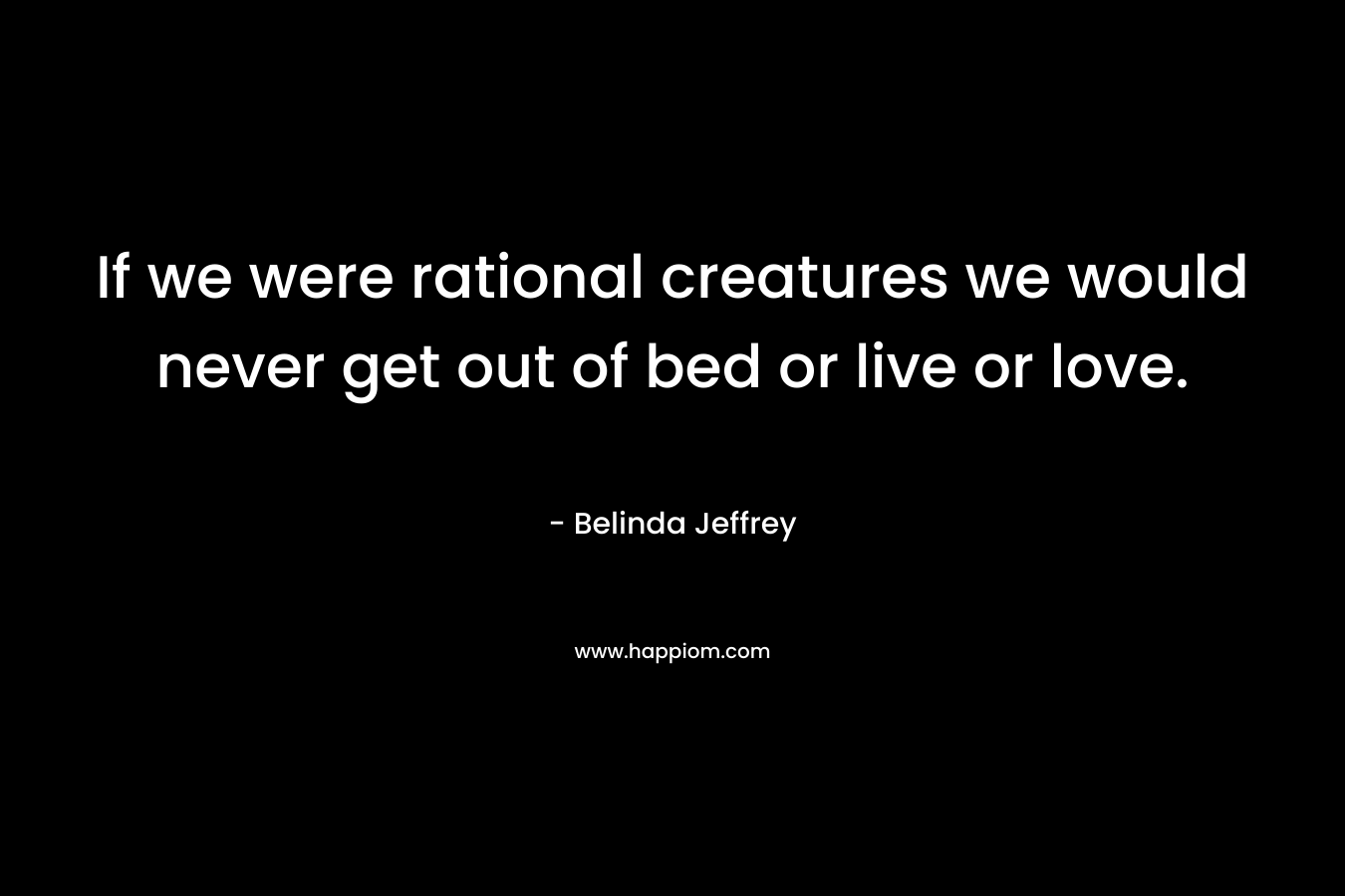 If we were rational creatures we would never get out of bed or live or love. – Belinda Jeffrey