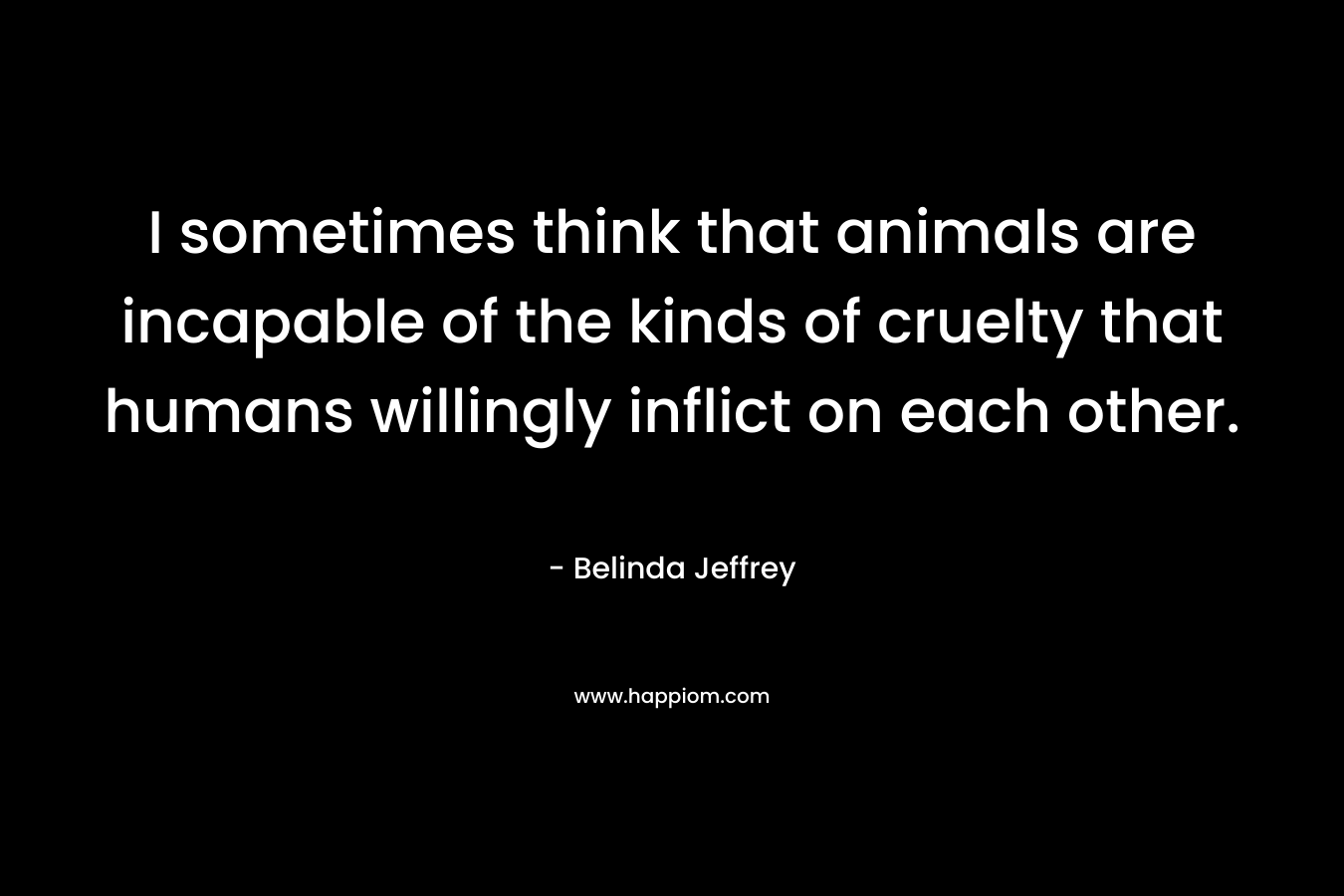 I sometimes think that animals are incapable of the kinds of cruelty that humans willingly inflict on each other. – Belinda Jeffrey