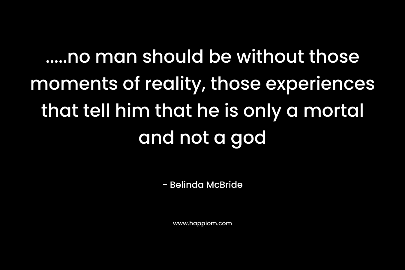 …..no man should be without those moments of reality, those experiences that tell him that he is only a mortal and not a god – Belinda McBride