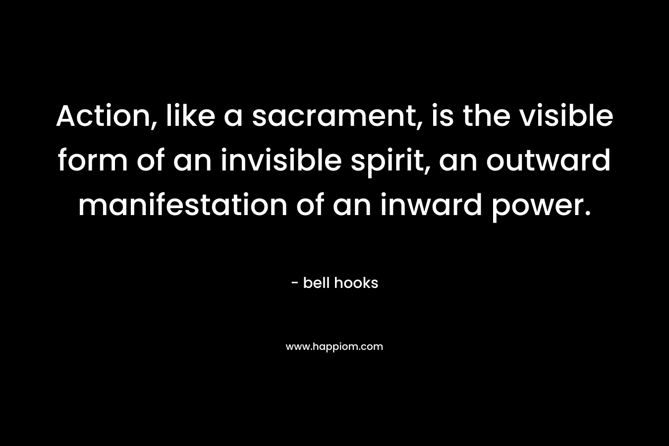 Action, like a sacrament, is the visible form of an invisible spirit, an outward manifestation of an inward power. – bell hooks