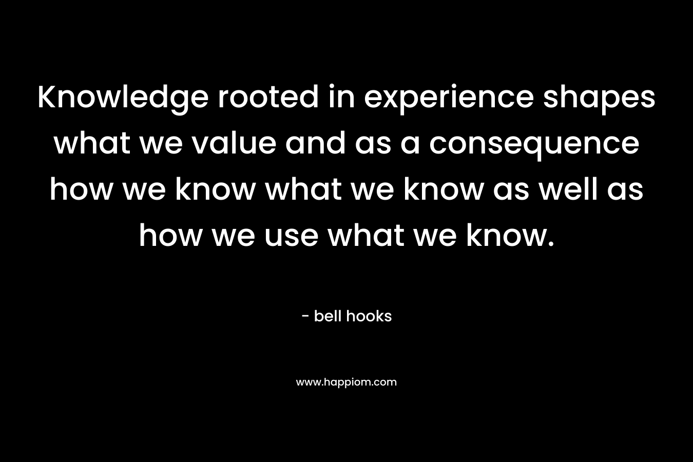 Knowledge rooted in experience shapes what we value and as a consequence how we know what we know as well as how we use what we know. – bell hooks