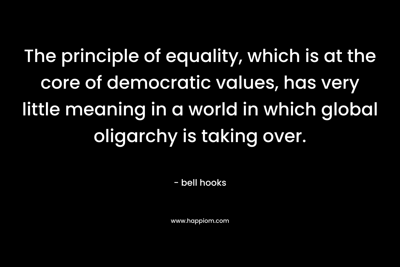 The principle of equality, which is at the core of democratic values, has very little meaning in a world in which global oligarchy is taking over. – bell hooks