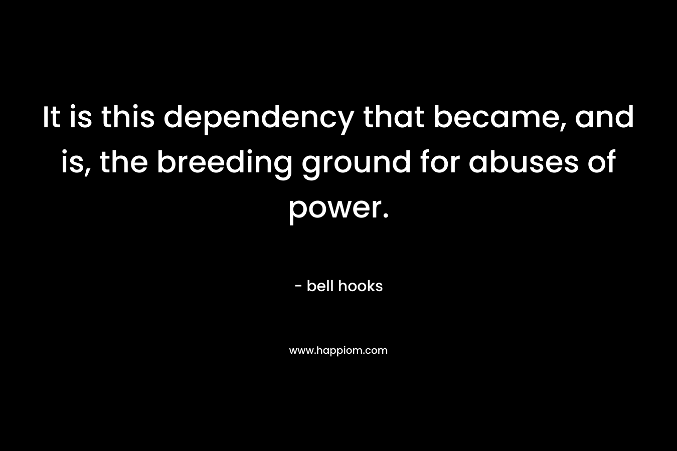 It is this dependency that became, and is, the breeding ground for abuses of power.