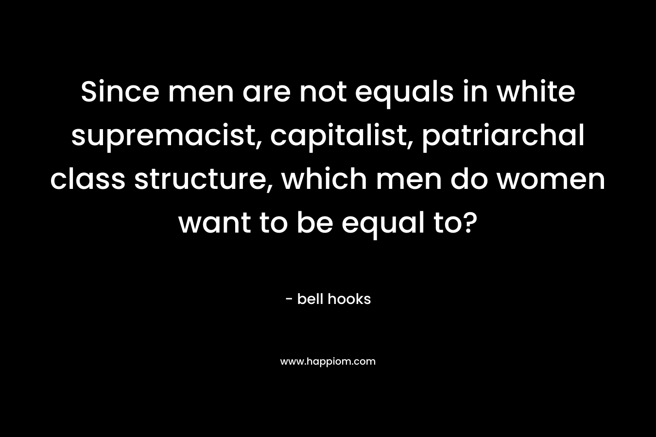 Since men are not equals in white supremacist, capitalist, patriarchal class structure, which men do women want to be equal to? – bell hooks