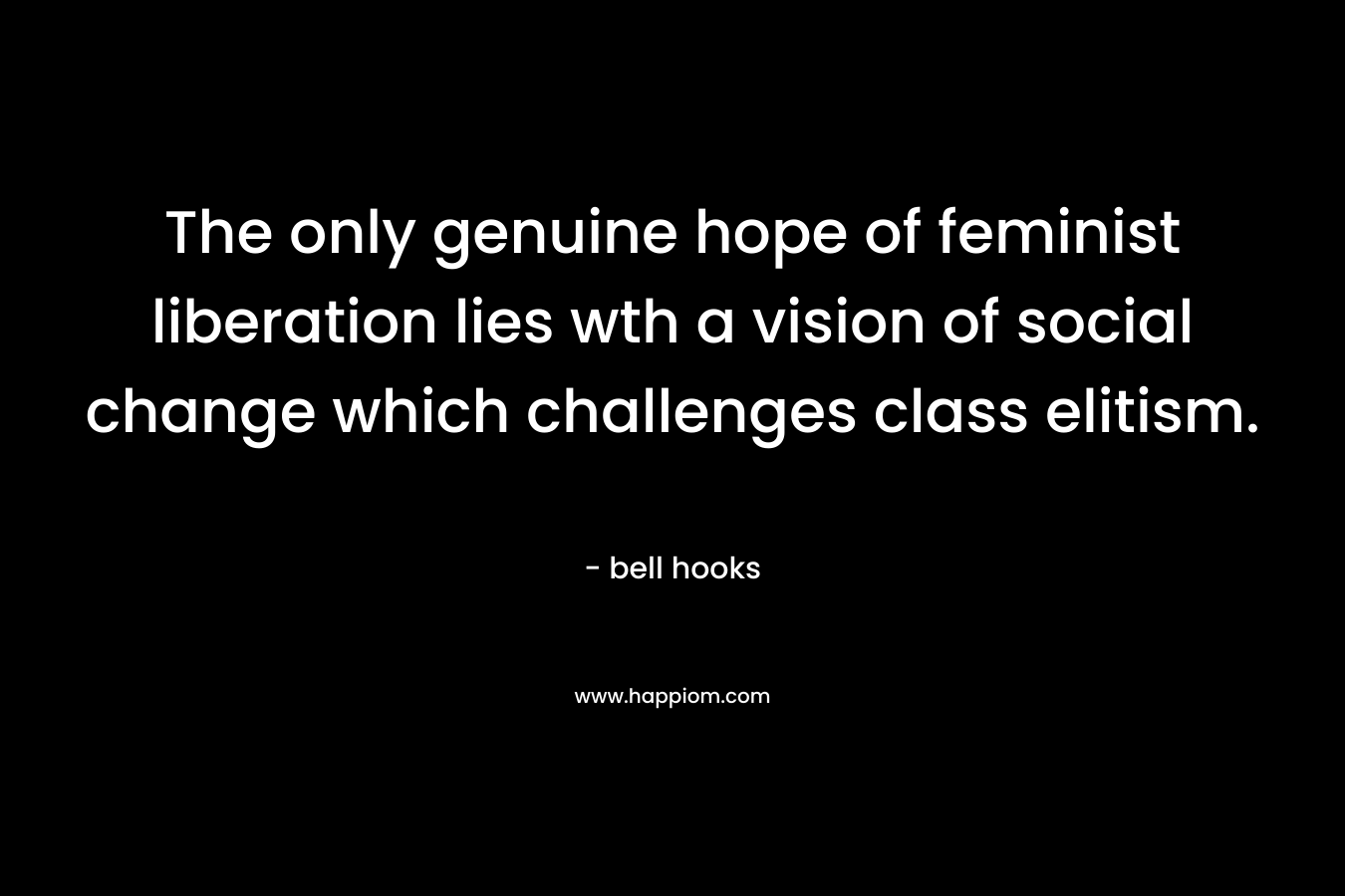 The only genuine hope of feminist liberation lies wth a vision of social change which challenges class elitism. – bell hooks