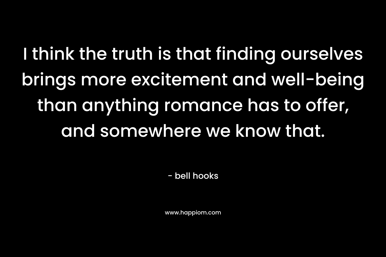 I think the truth is that finding ourselves brings more excitement and well-being than anything romance has to offer, and somewhere we know that.