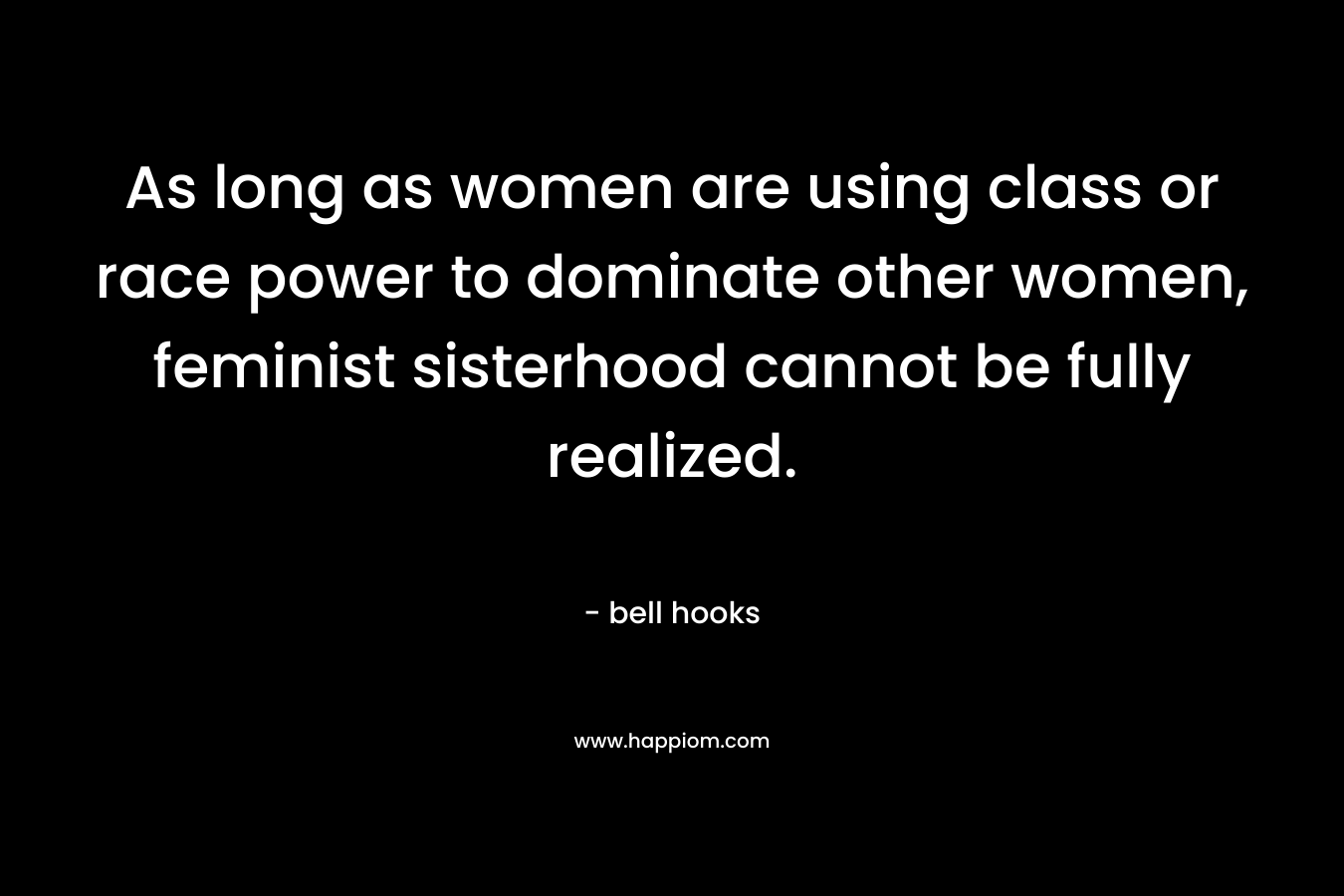 As long as women are using class or race power to dominate other women, feminist sisterhood cannot be fully realized. – bell hooks