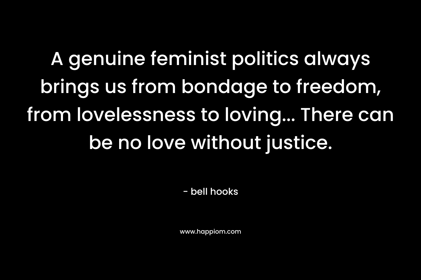 A genuine feminist politics always brings us from bondage to freedom, from lovelessness to loving… There can be no love without justice. – bell hooks