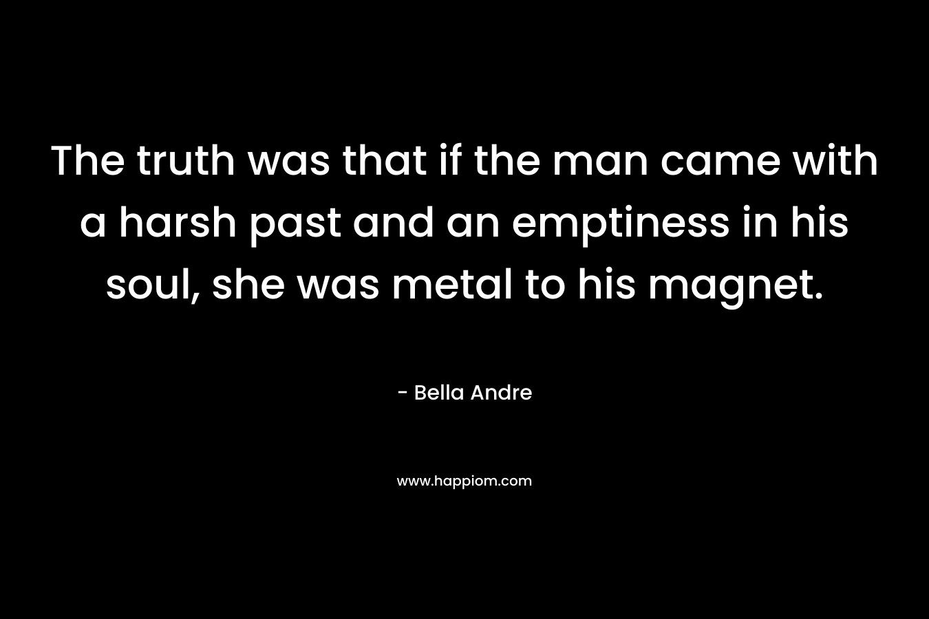 The truth was that if the man came with a harsh past and an emptiness in his soul, she was metal to his magnet. – Bella Andre