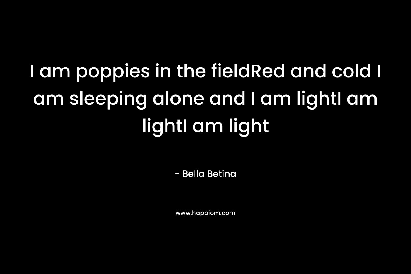 I am poppies in the fieldRed and cold I am sleeping alone and I am lightI am lightI am light – Bella Betina