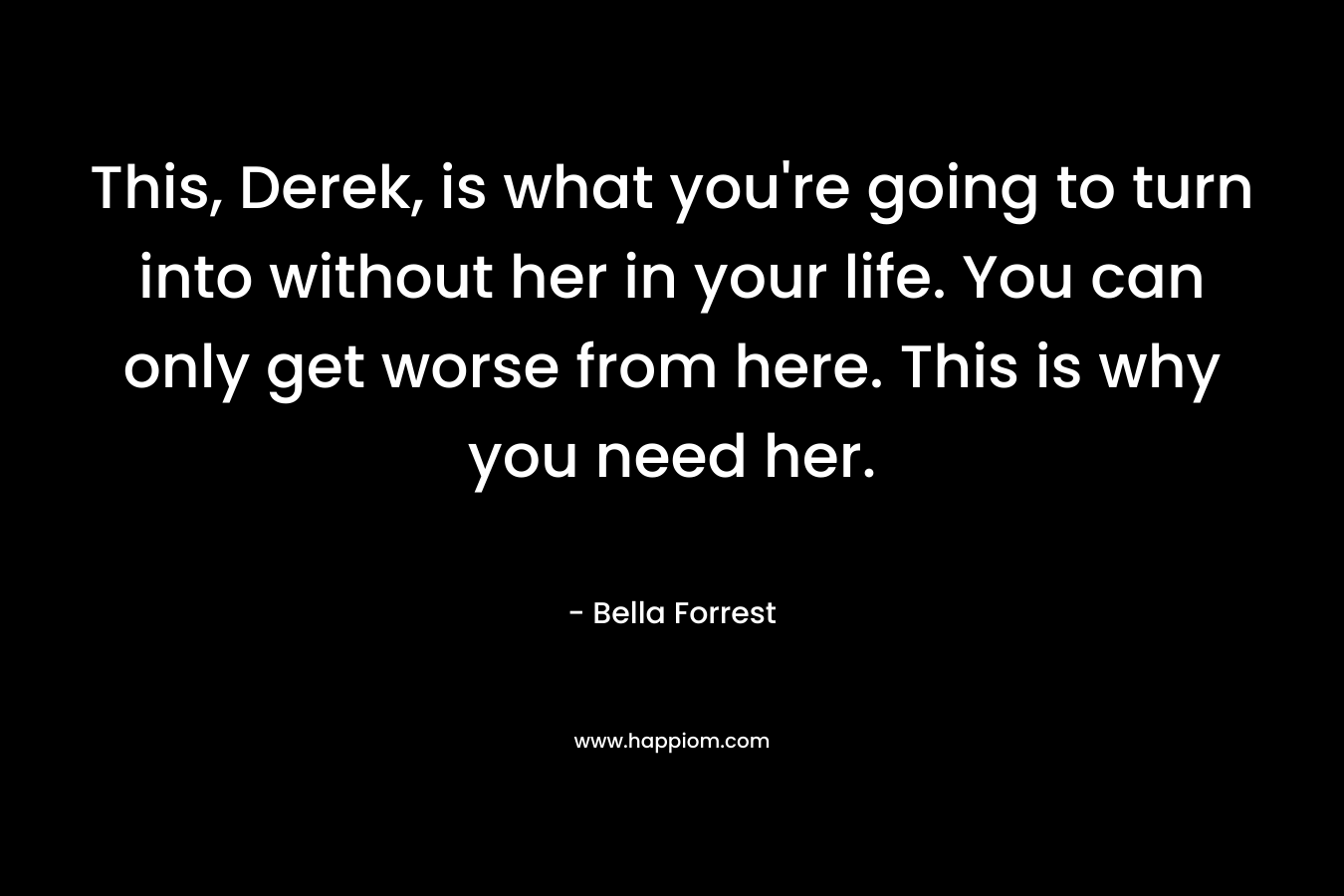 This, Derek, is what you're going to turn into without her in your life. You can only get worse from here. This is why you need her.