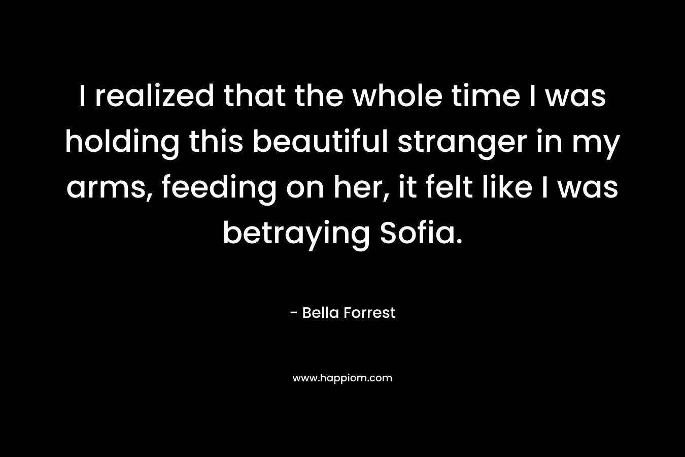 I realized that the whole time I was holding this beautiful stranger in my arms, feeding on her, it felt like I was betraying Sofia. – Bella Forrest