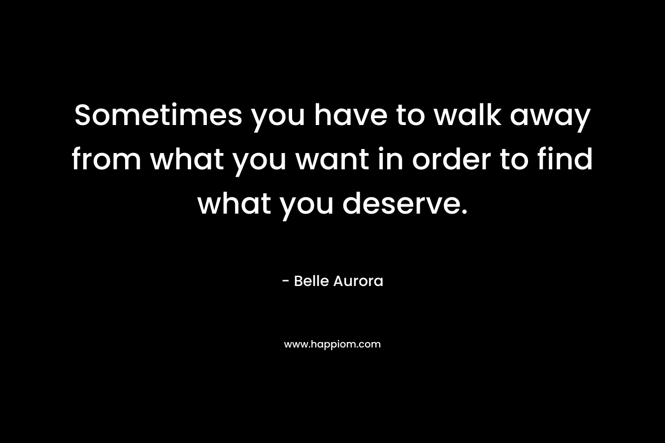 Sometimes you have to walk away from what you want in order to find what you deserve. – Belle Aurora