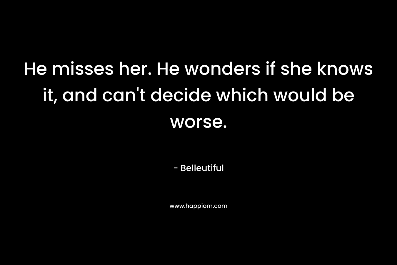 He misses her. He wonders if she knows it, and can’t decide which would be worse. – Belleutiful