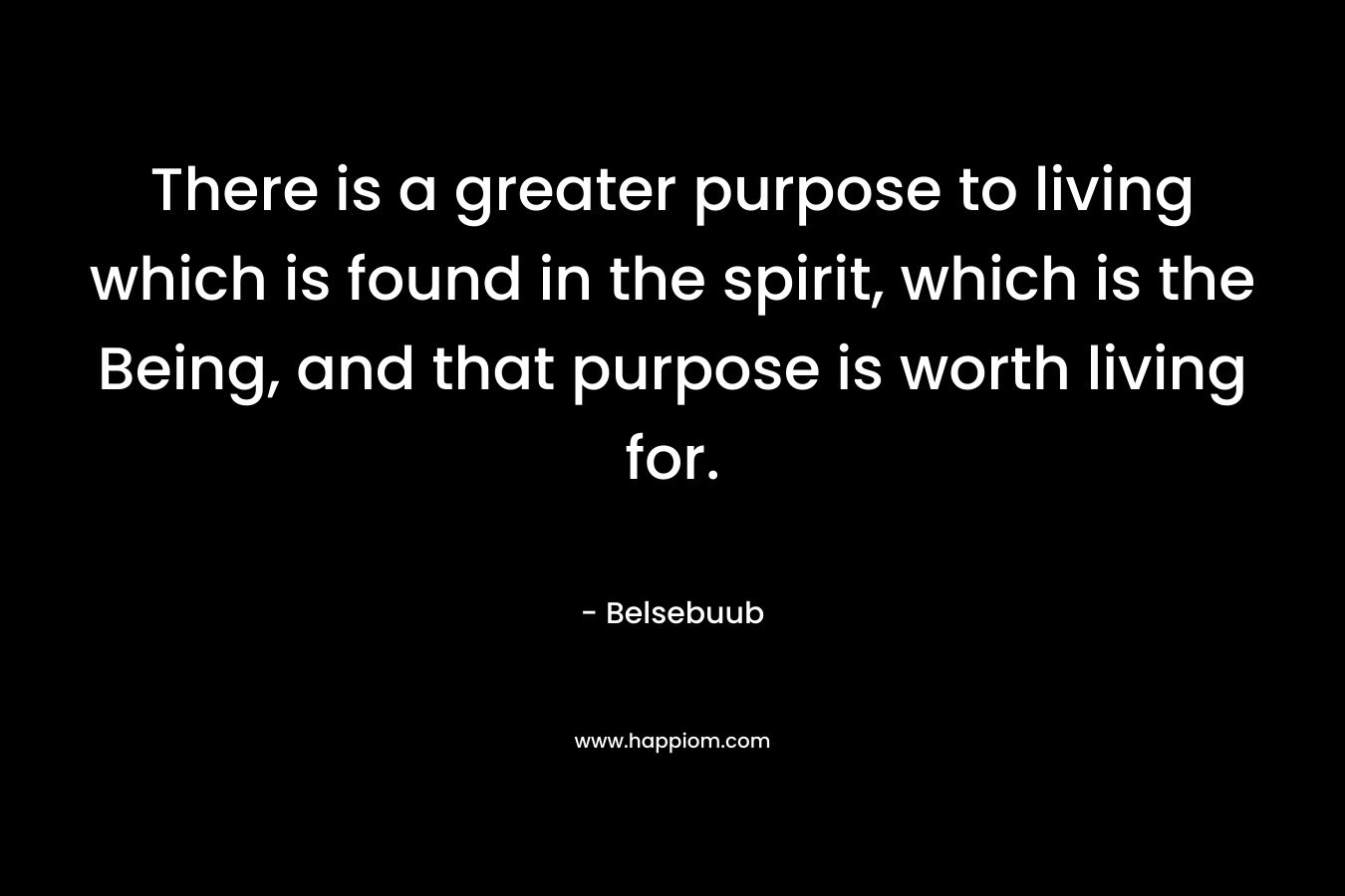 There is a greater purpose to living which is found in the spirit, which is the Being, and that purpose is worth living for.