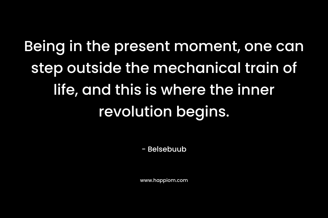 Being in the present moment, one can step outside the mechanical train of life, and this is where the inner revolution begins.