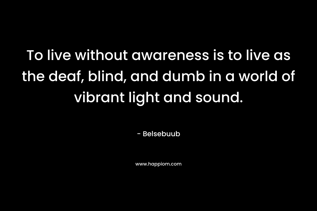 To live without awareness is to live as the deaf, blind, and dumb in a world of vibrant light and sound.