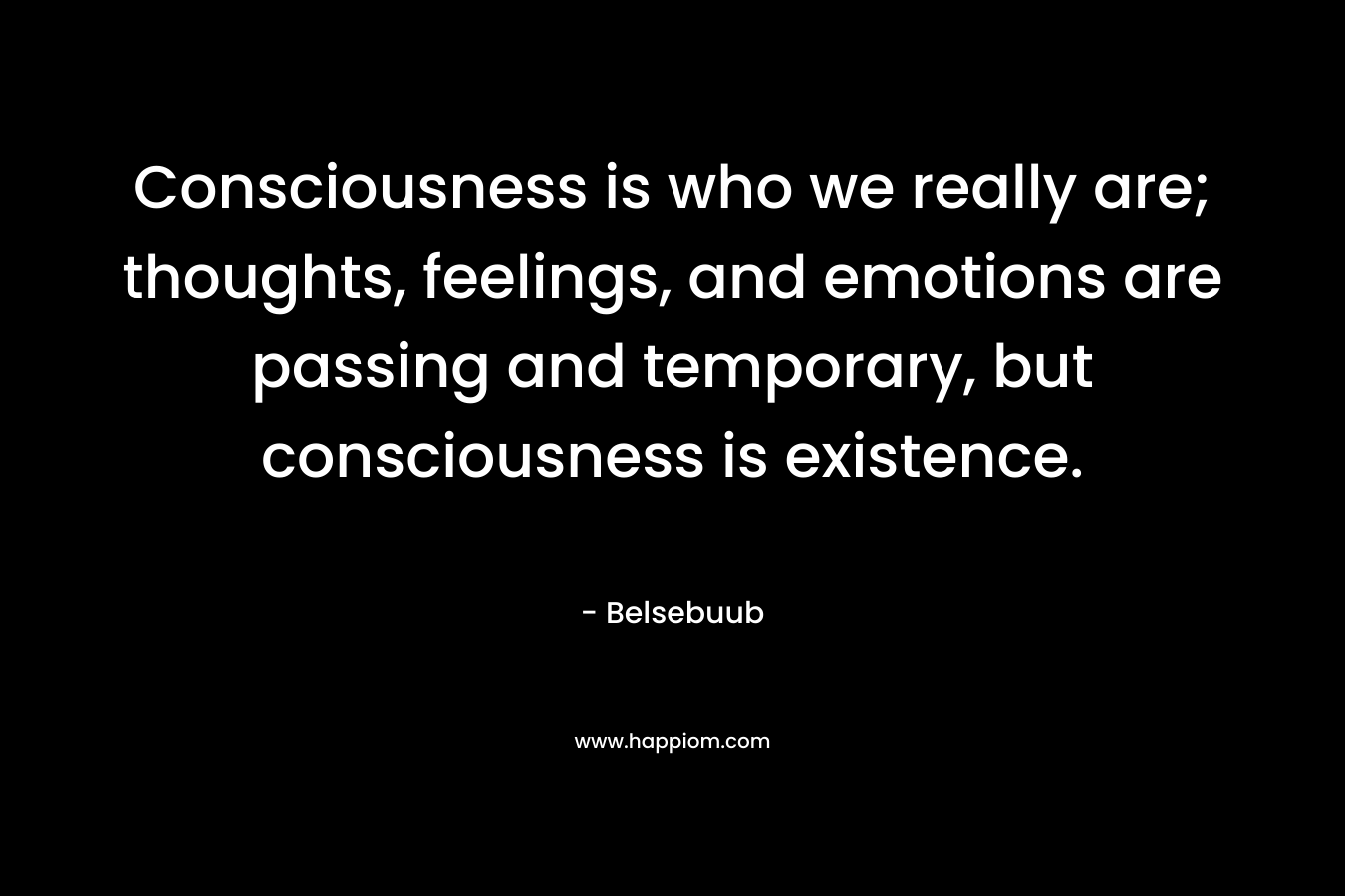 Consciousness is who we really are; thoughts, feelings, and emotions are passing and temporary, but consciousness is existence.