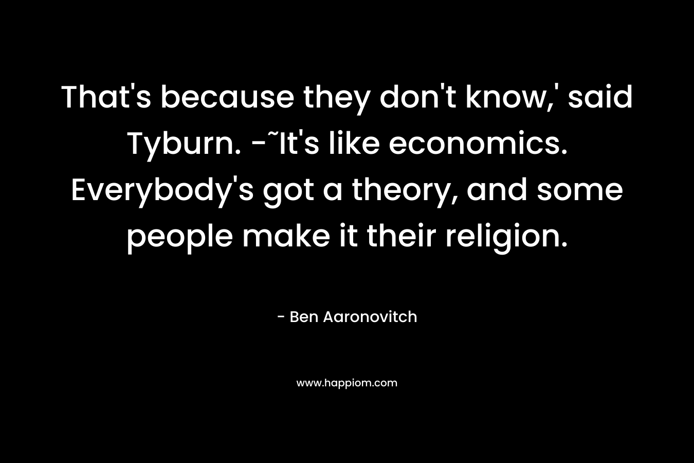 That’s because they don’t know,’ said Tyburn. -˜It’s like economics. Everybody’s got a theory, and some people make it their religion. – Ben Aaronovitch