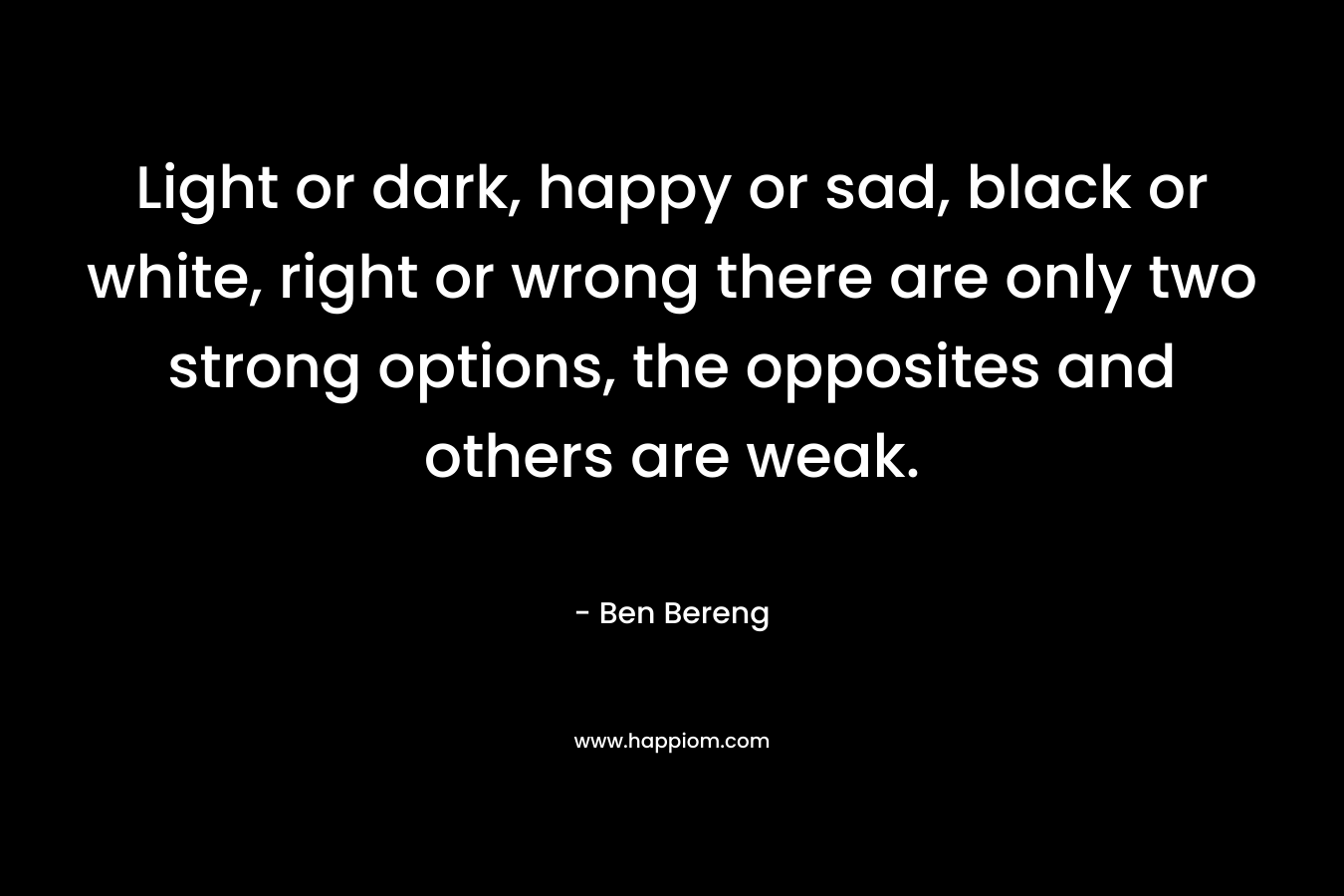Light or dark, happy or sad, black or white, right or wrong there are only two strong options, the opposites and others are weak. – Ben Bereng