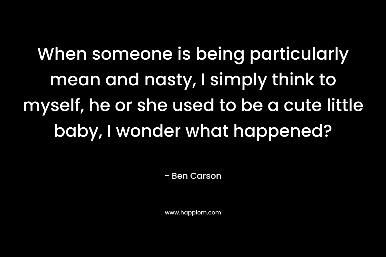 When someone is being particularly mean and nasty, I simply think to myself, he or she used to be a cute little baby, I wonder what happened? – Ben Carson