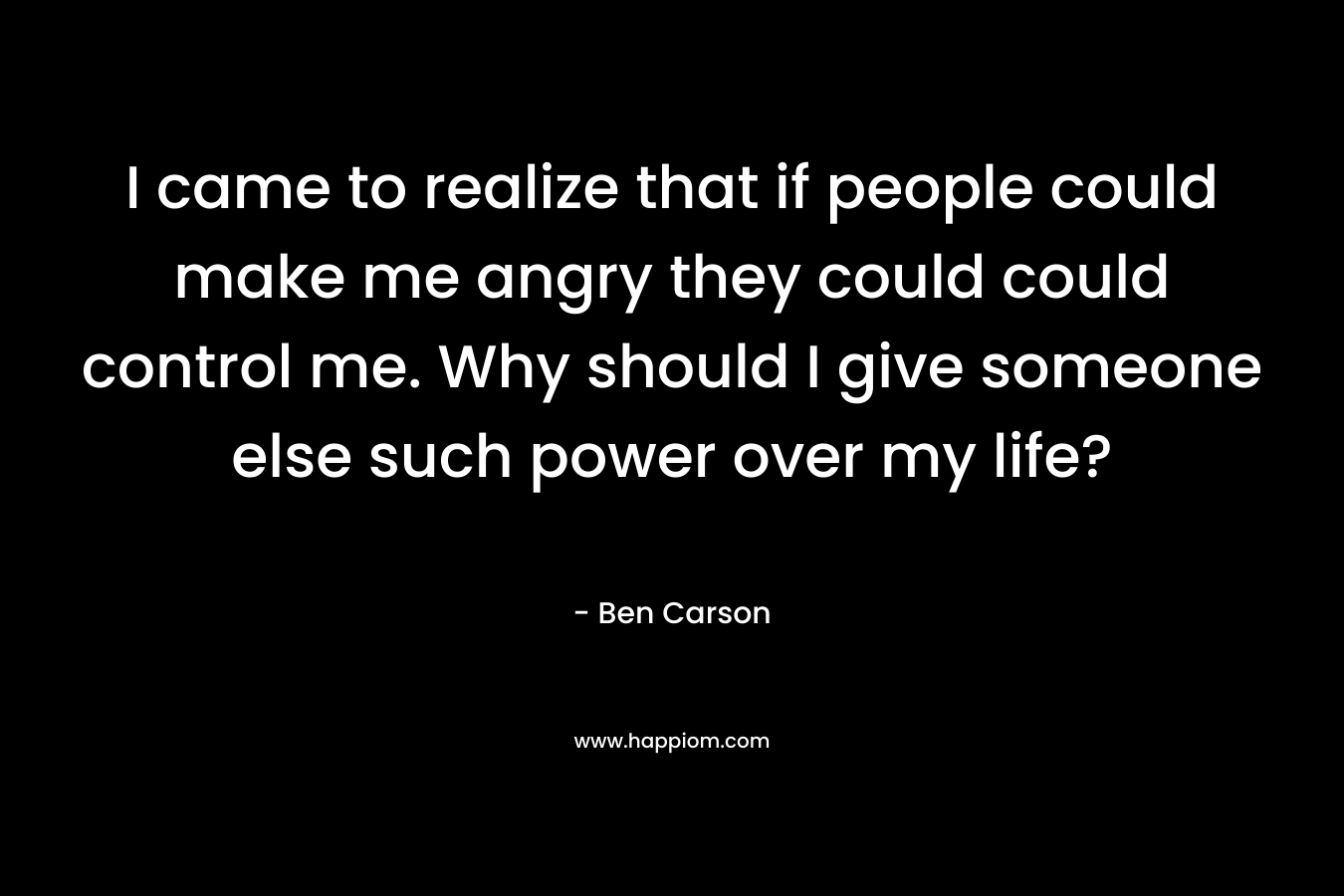 I came to realize that if people could make me angry they could could control me. Why should I give someone else such power over my life? – Ben Carson