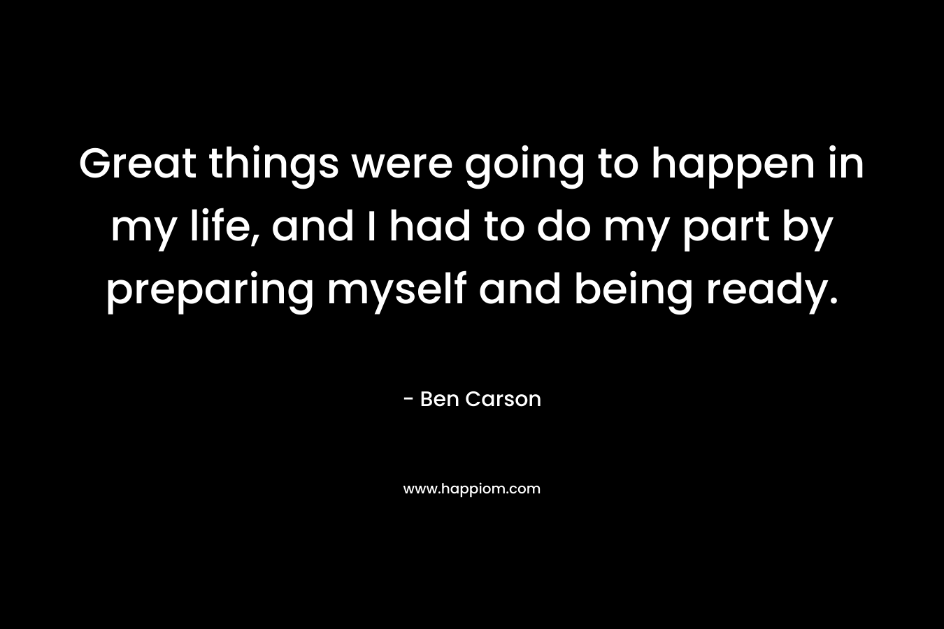 Great things were going to happen in my life, and I had to do my part by preparing myself and being ready. – Ben Carson