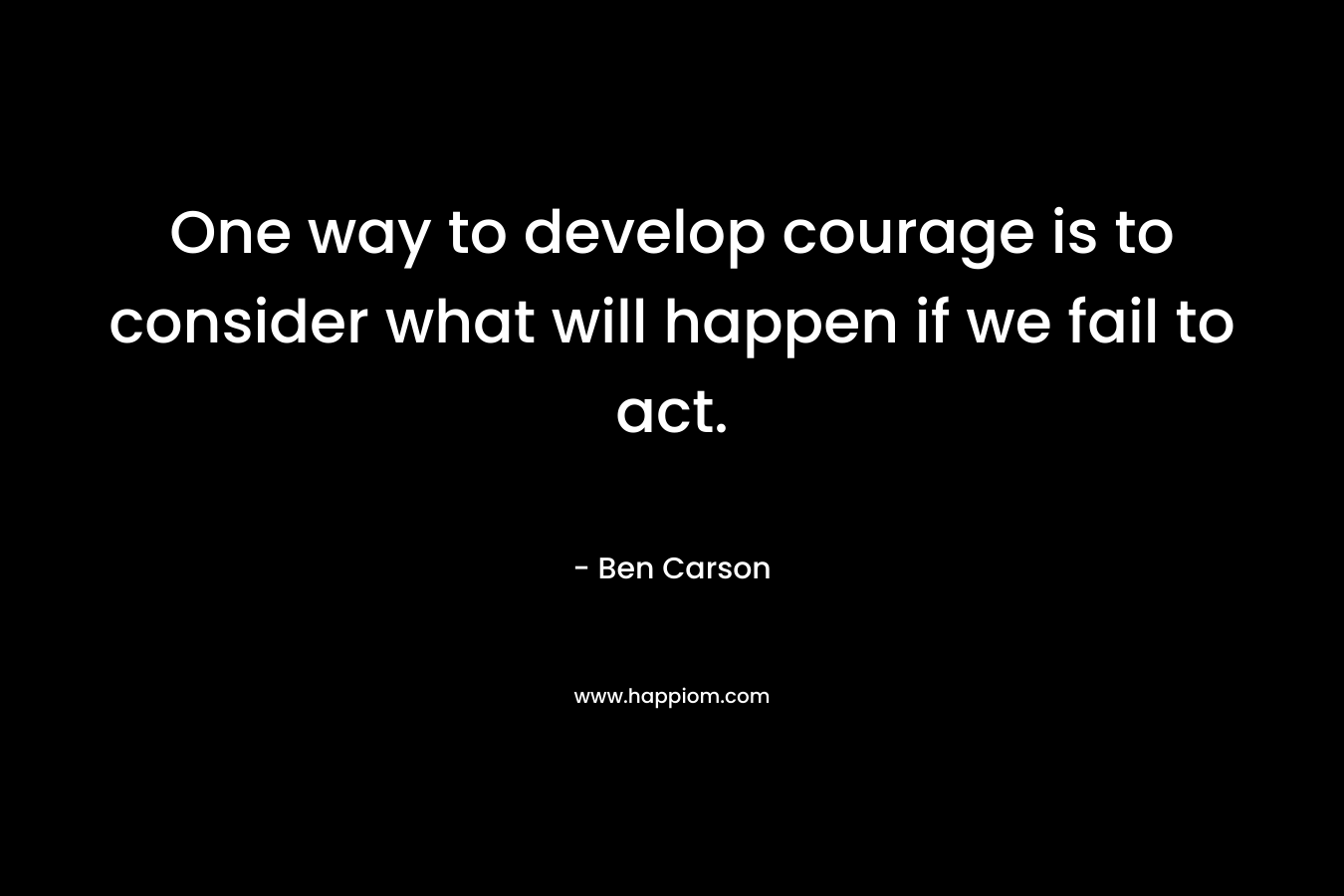 One way to develop courage is to consider what will happen if we fail to act. – Ben Carson
