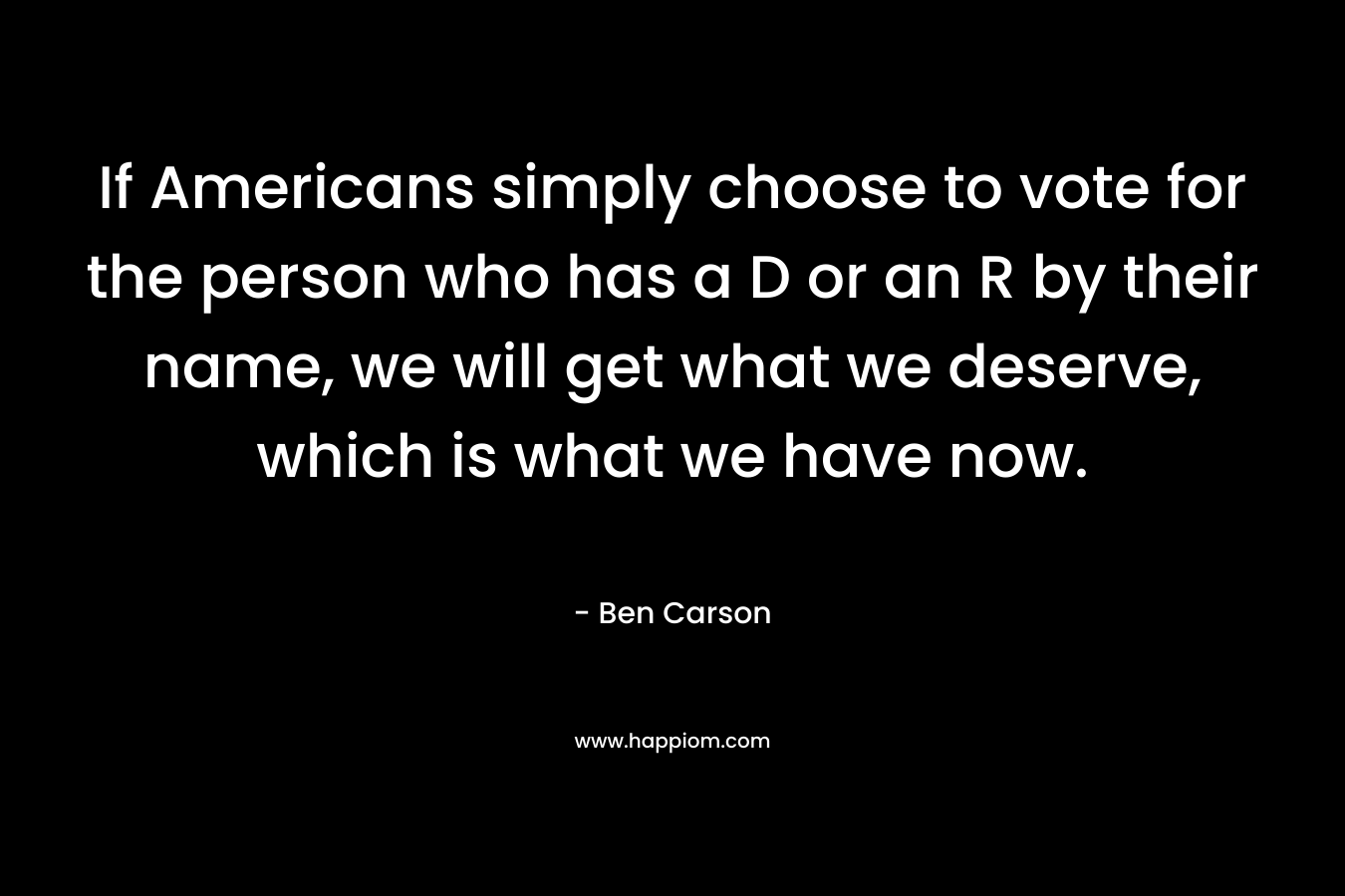 If Americans simply choose to vote for the person who has a D or an R by their name, we will get what we deserve, which is what we have now. – Ben Carson
