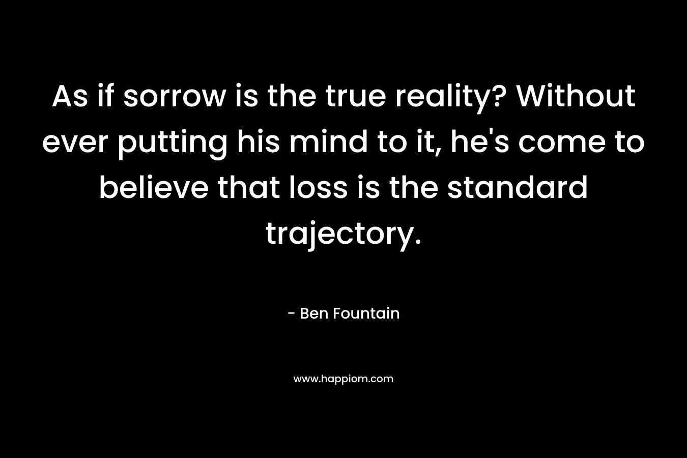 As if sorrow is the true reality? Without ever putting his mind to it, he's come to believe that loss is the standard trajectory.