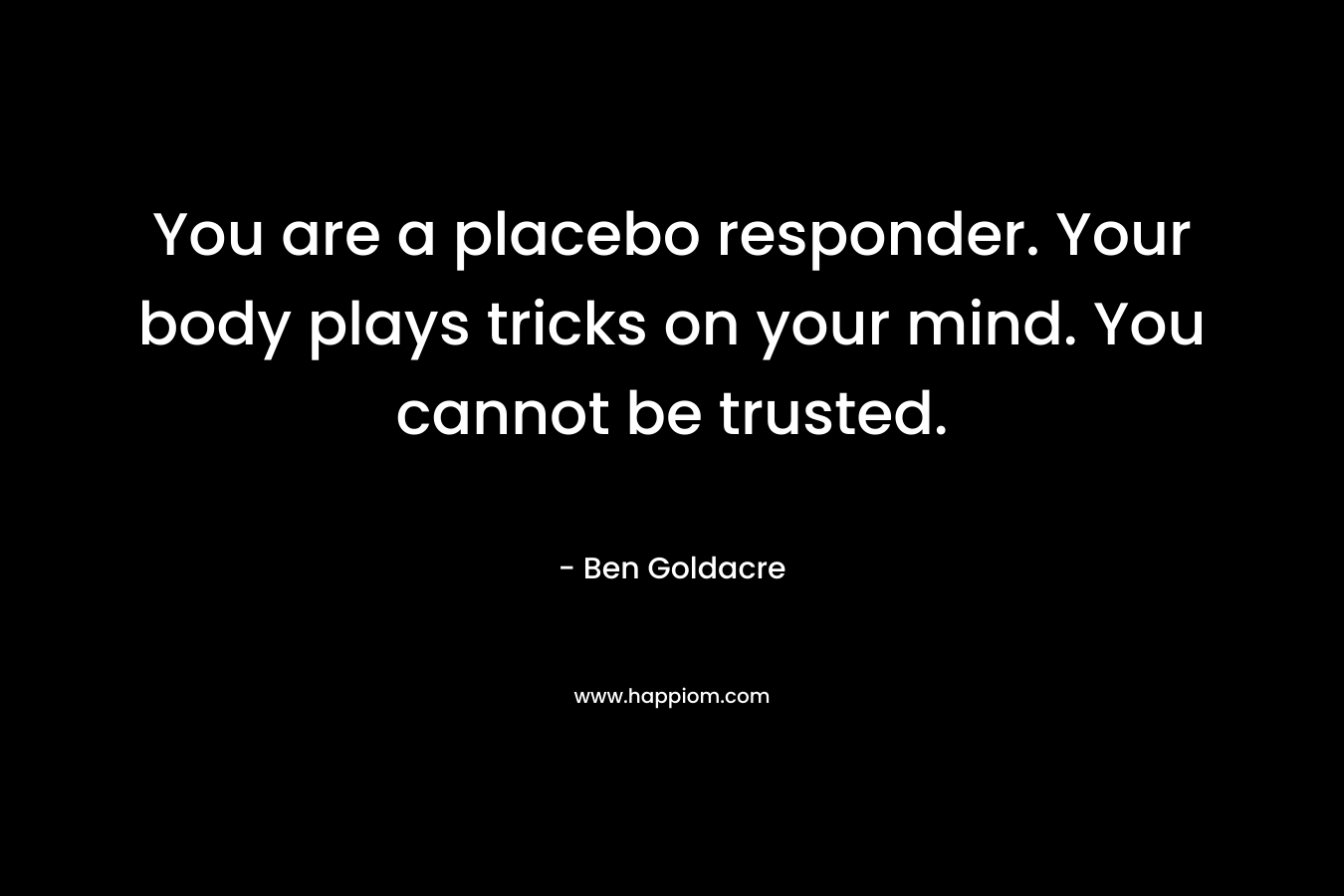 You are a placebo responder. Your body plays tricks on your mind. You cannot be trusted. – Ben Goldacre