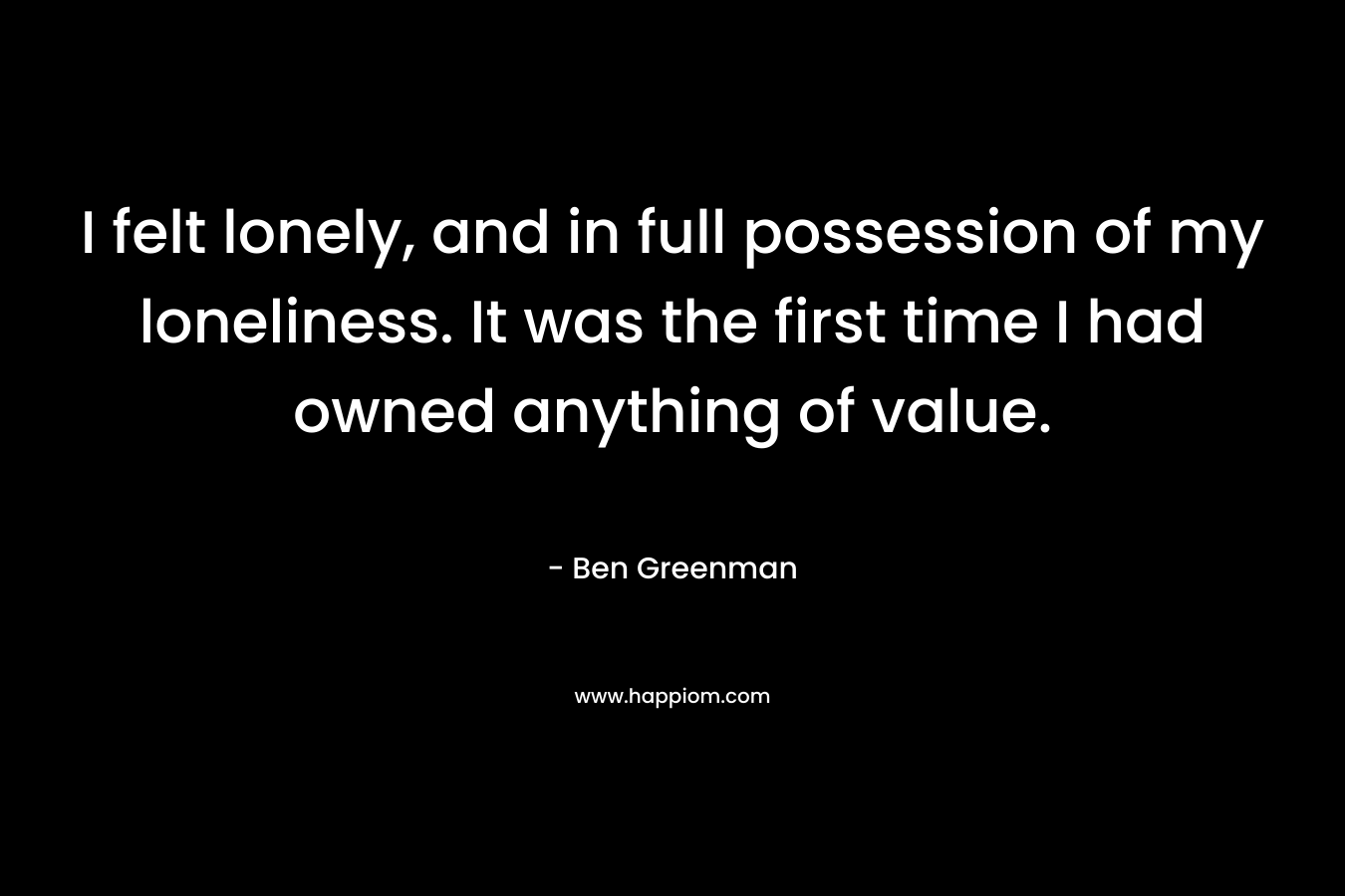 I felt lonely, and in full possession of my loneliness. It was the first time I had owned anything of value. – Ben Greenman