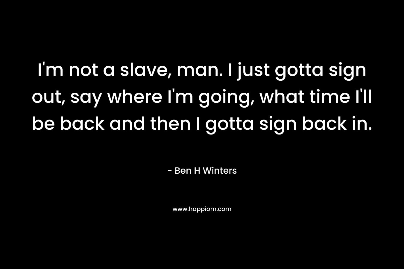 I’m not a slave, man. I just gotta sign out, say where I’m going, what time I’ll be back and then I gotta sign back in. – Ben H Winters