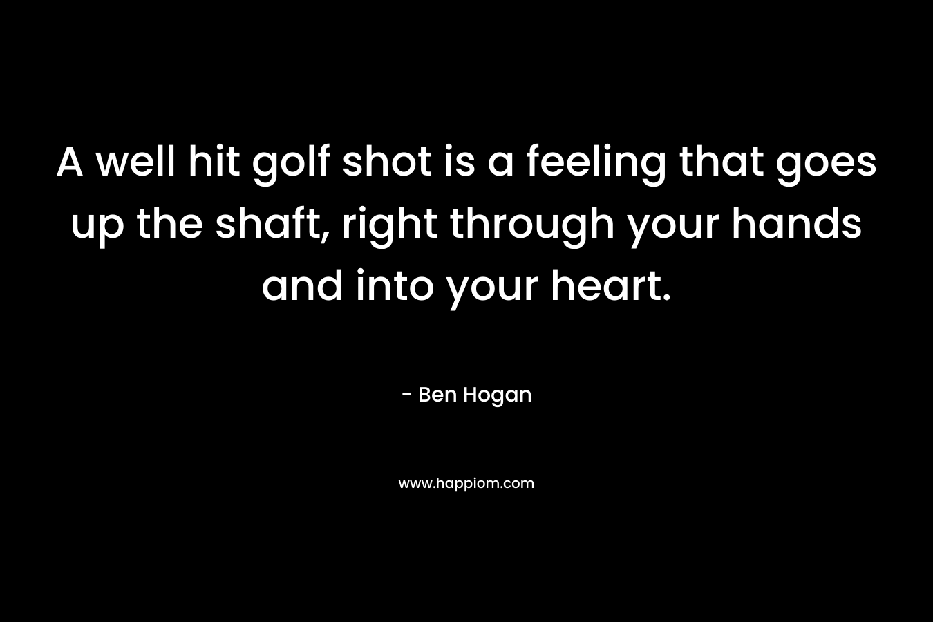 A well hit golf shot is a feeling that goes up the shaft, right through your hands and into your heart. – Ben Hogan