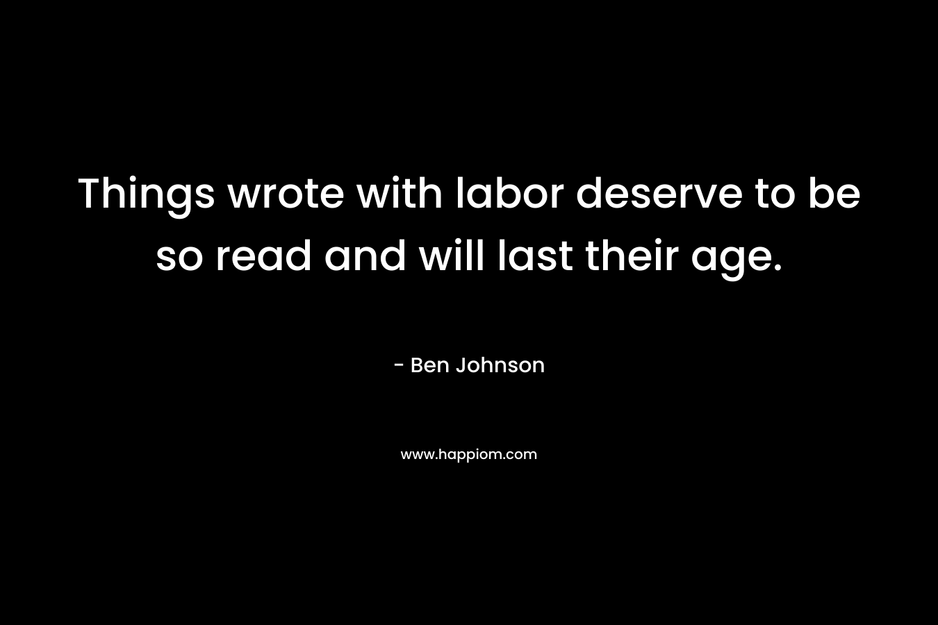 Things wrote with labor deserve to be so read and will last their age. – Ben Johnson