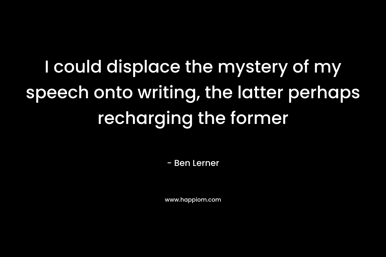 I could displace the mystery of my speech onto writing, the latter perhaps recharging the former – Ben Lerner
