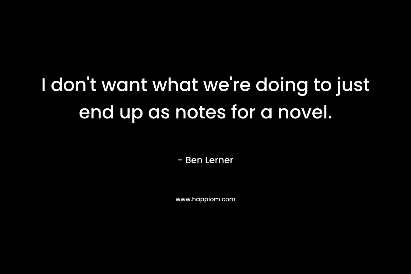 I don’t want what we’re doing to just end up as notes for a novel. – Ben Lerner