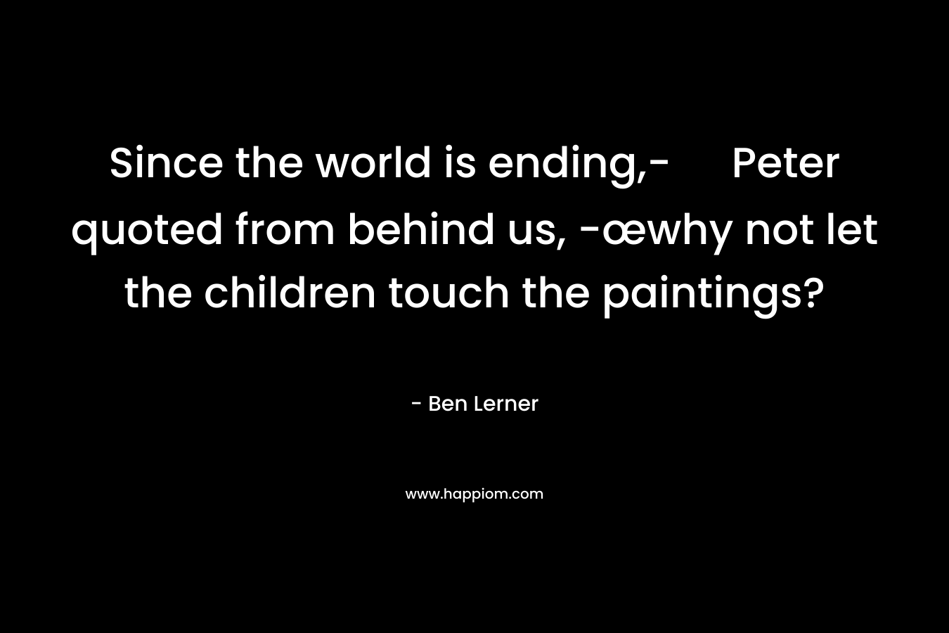 Since the world is ending,- Peter quoted from behind us, -œwhy not let the children touch the paintings? – Ben Lerner