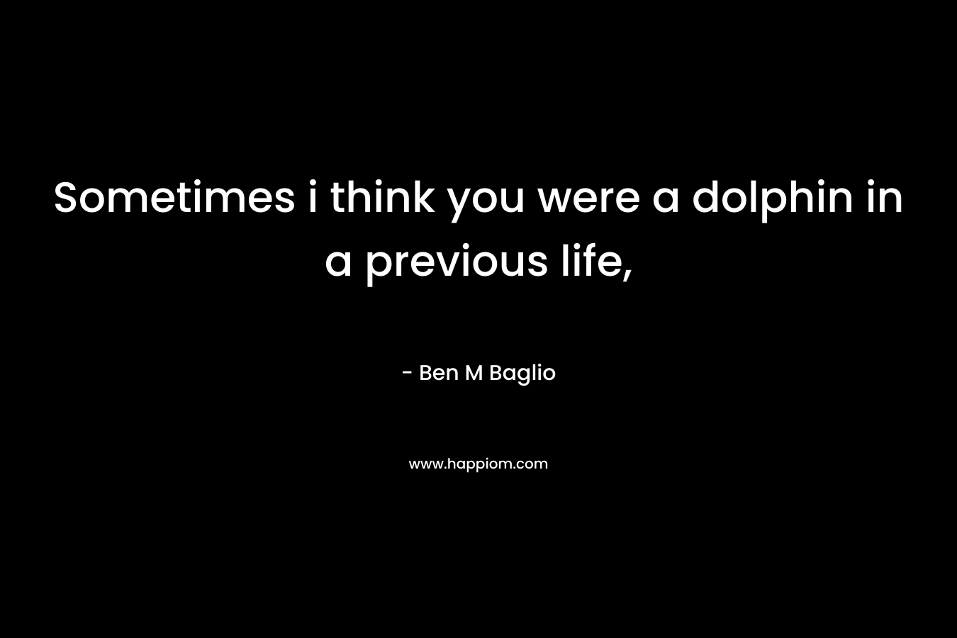 Sometimes i think you were a dolphin in a previous life, – Ben M Baglio