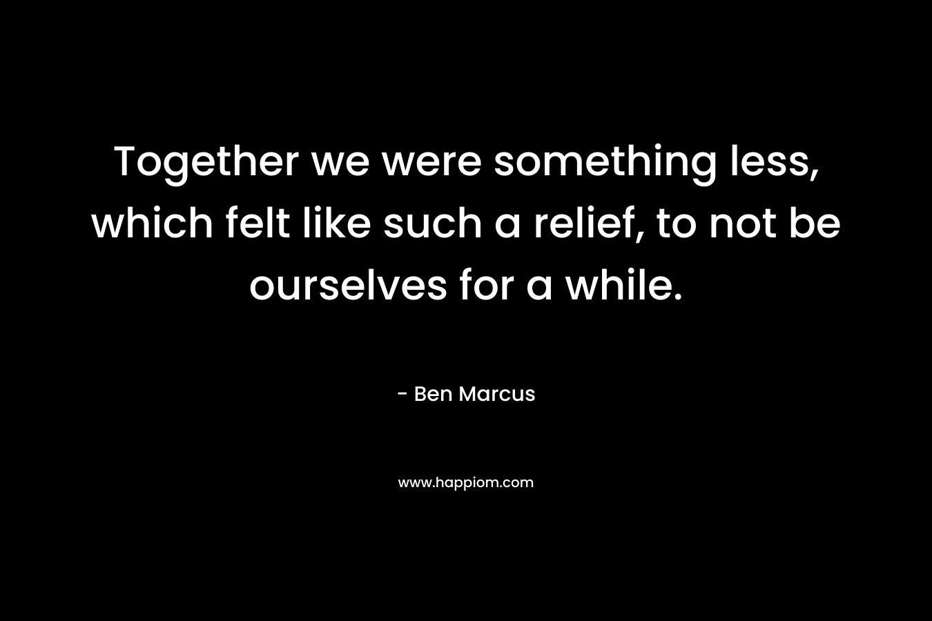 Together we were something less, which felt like such a relief, to not be ourselves for a while. – Ben Marcus