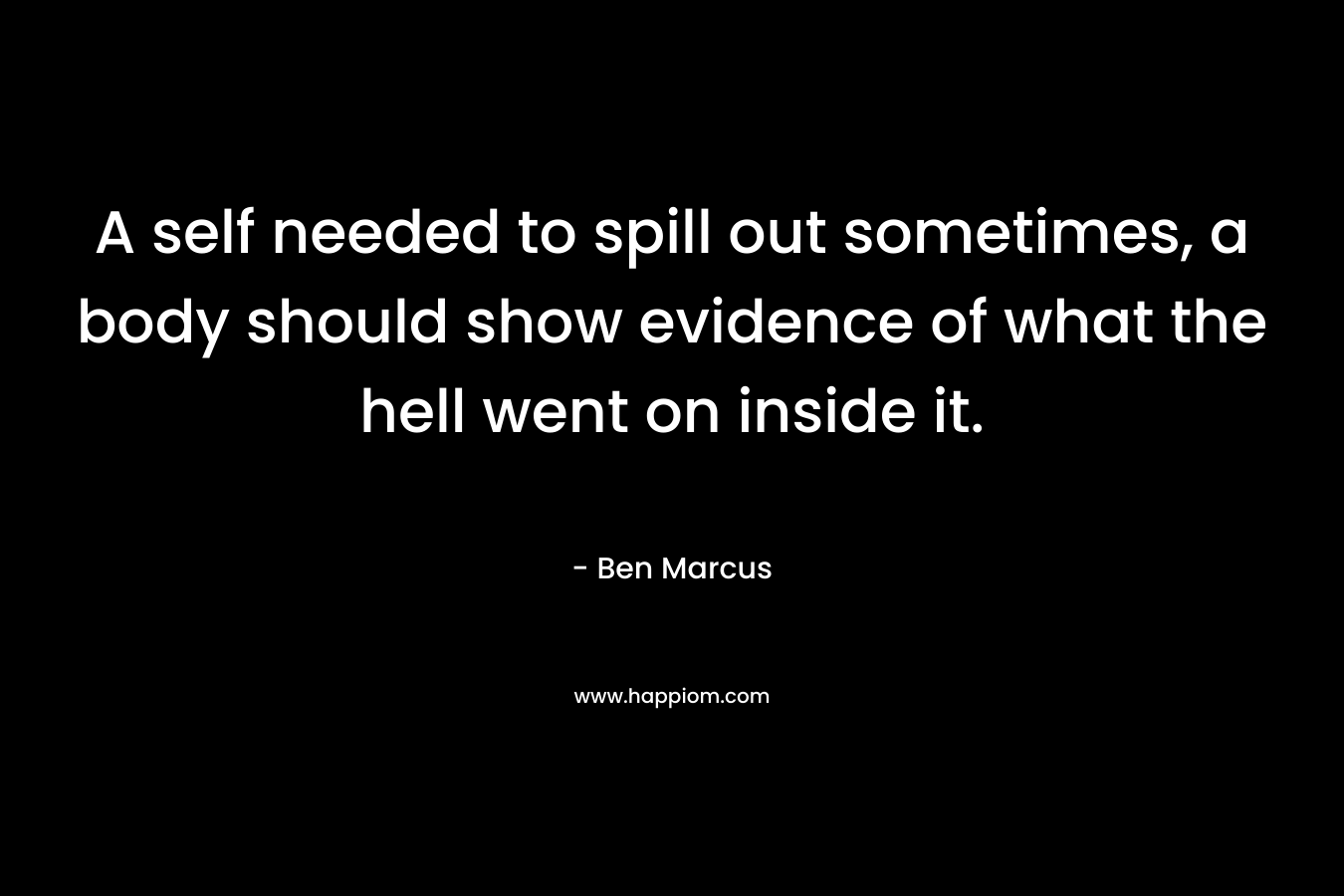 A self needed to spill out sometimes, a body should show evidence of what the hell went on inside it. – Ben Marcus