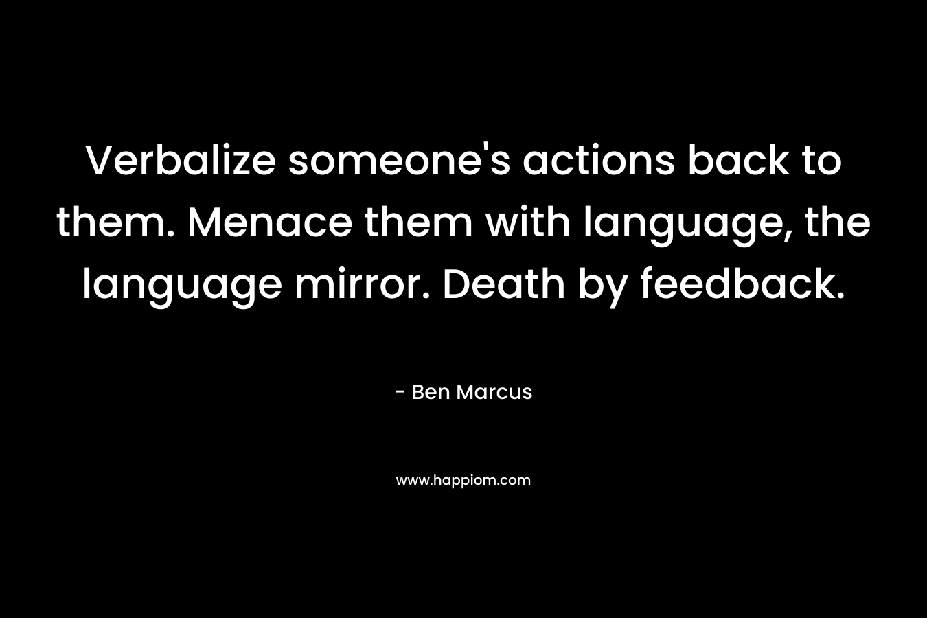 Verbalize someone’s actions back to them. Menace them with language, the language mirror. Death by feedback. – Ben Marcus