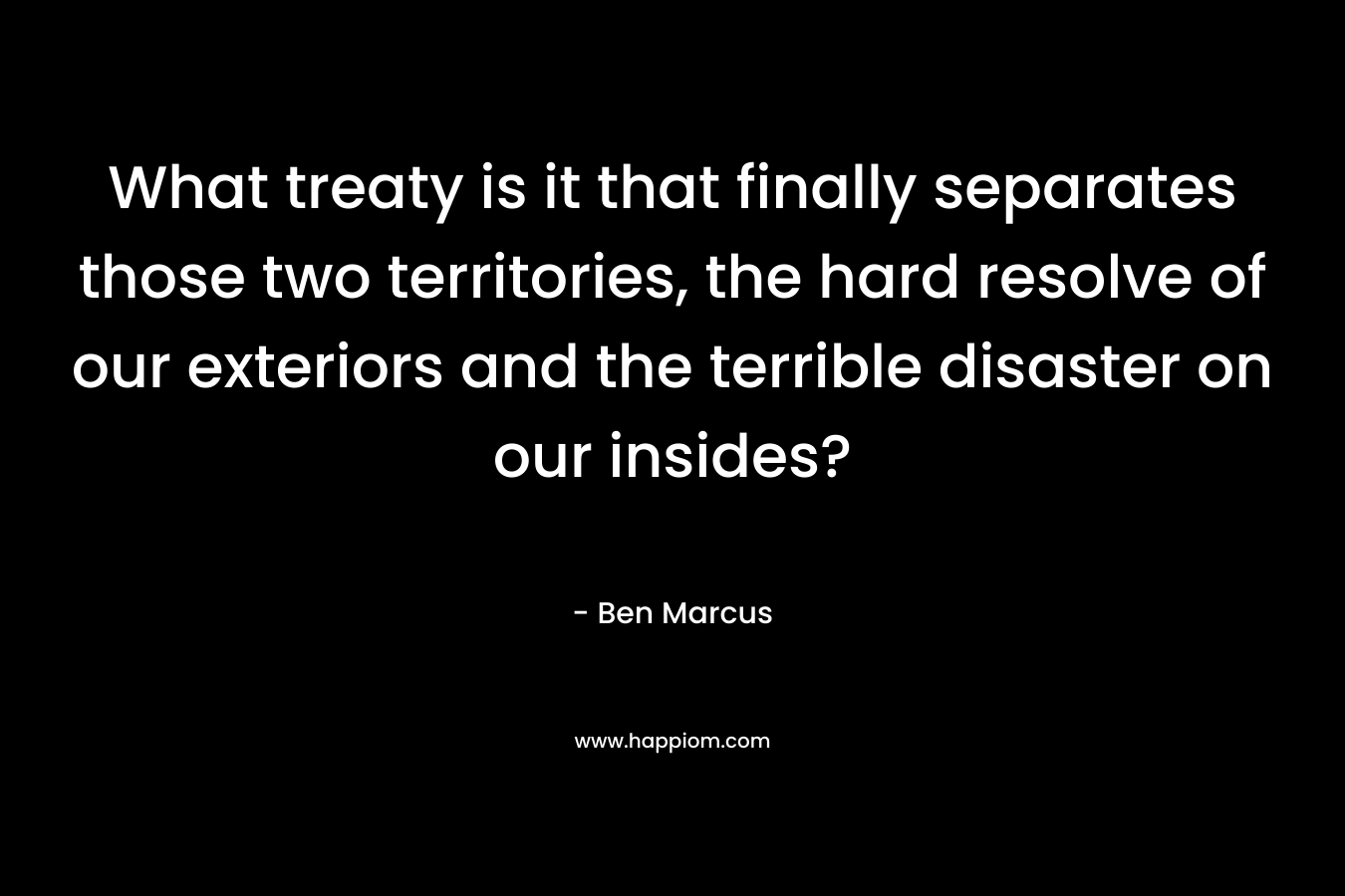 What treaty is it that finally separates those two territories, the hard resolve of our exteriors and the terrible disaster on our insides? – Ben Marcus