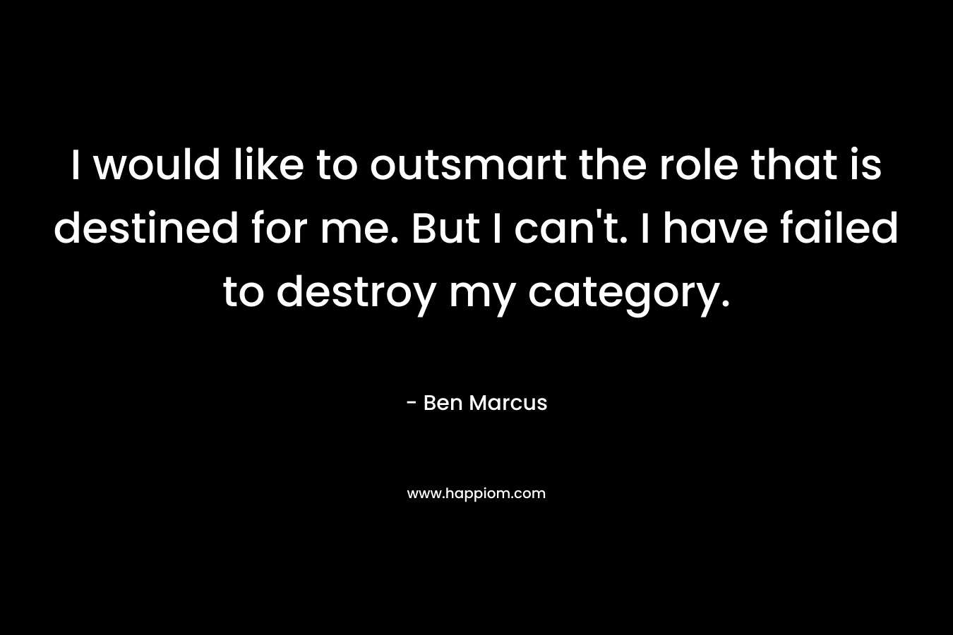 I would like to outsmart the role that is destined for me. But I can’t. I have failed to destroy my category. – Ben Marcus
