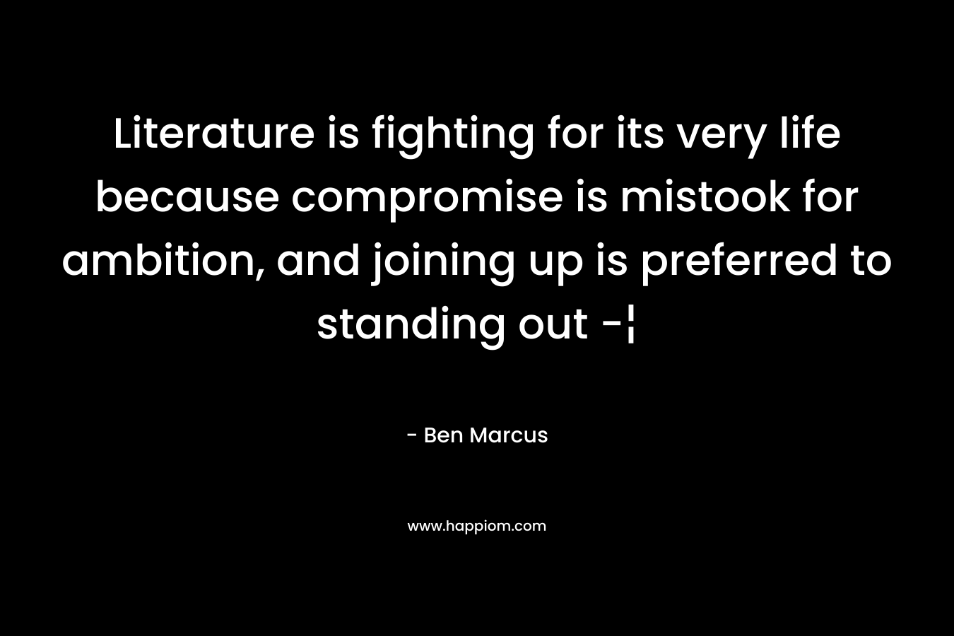 Literature is fighting for its very life because compromise is mistook for ambition, and joining up is preferred to standing out -¦ – Ben Marcus